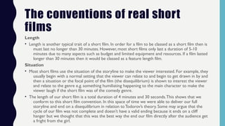 The conventions of real short
films
Length
• Length is another typical trait of a short film. In order for a film to be classed as a short film then is
must last no longer than 30 minutes. However, most short films only last a duration of 5-10
minutes due to many aspects such as budget and limited equipment and resources. If a film lasted
longer than 30 minutes then it would be classed as a feature length film.
Situation
• Most short films use the situation of the storyline to make the viewer interested. For example, they
usually begin with a normal setting that the viewer can relate to and begin to get drawn in by and
then a situation or the focal point of the film (the disequilibrium) is shown to interest the viewer
and relate to the genre e.g. something humiliating happening to the main character to make the
viewer laugh if the short film was of the comedy genre.
• The length of our short film is a total duration of 4 minutes and 30 seconds.This shows that we
conform to this short film convention. In this space of time we were able to deliver our full
storyline and end on a disequilibrium in relation to Todorov’s theory. Some may argue that the
cycle of our film was not complete and doesn’t have a valid ending because it ends on a cliff
hanger but we thought that this was the best way the end our film directly after the audience get
a fright from the girl.
 