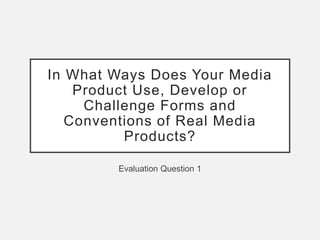 In What Ways Does Your Media
Product Use, Develop or
Challenge Forms and
Conventions of Real Media
Products?
Evaluation Question 1
 