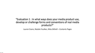 “Evaluation 1 : In what ways does your media product use,
develop or challenge forms and conventions of real media
products?”
Lauren Evans, Natalie Foulkes, Niles Bithell – Contents Pages
 