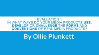 EVALUATION 1
IN WHAT WAYS DO YOUR MEDIA PRODUCTS USE,
DEVELOP OR CHALLENGE THE FORMS AND
CONVENTIONS OF REAL MEDIA PRODUCTS?
By Ollie Plunkett
 