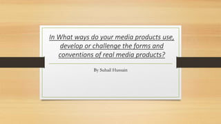 In What ways do your media products use,
develop or challenge the forms and
conventions of real media products?
By Suhail Hussain
 