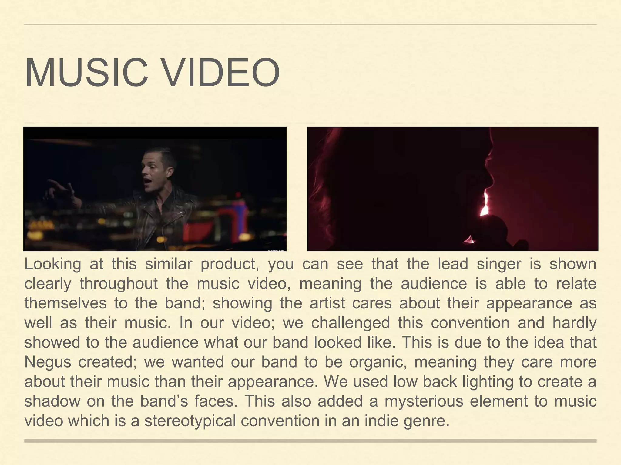 MUSIC VIDEO
Looking at this similar product, you can see that the lead singer is shown
clearly throughout the music video, meaning the audience is able to relate
themselves to the band; showing the artist cares about their appearance as
well as their music. In our video; we challenged this convention and hardly
showed to the audience what our band looked like. This is due to the idea that
Negus created; we wanted our band to be organic, meaning they care more
about their music than their appearance. We used low back lighting to create a
shadow on the band’s faces. This also added a mysterious element to music
video which is a stereotypical convention in an indie genre.
 