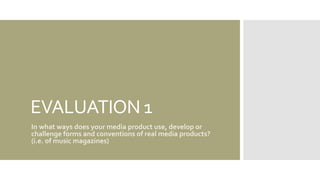EVALUATION 1
In what ways does your media product use, develop or
challenge forms and conventions of real media products?
(i.e. of music magazines)
 