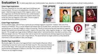 Evaluation 1: In what ways does your media product use, develop or challenge forms and conventions of real media products.
Cover Page inspiration:
The main inspiration for my cover page layout and design was
Loud and Quiet. This too is an independent, monthly music
paper. I liked the original layout of the magazine which is how
the image does not fill the A4 sheet but has a white boarder. I
think this conforms with the magazines simplistic theme. Due
to the fact that my magazine is also indie, I chose to adapt a
simplistic theme for aesthetic purposes.
Cover Page inspiration:
For my contents page, I did not have a particular pre existing magazine inspiration. Instead, I did a lot of my
research on Pinterest. This is a social network that allows users to visually share, and discover new interests by
posting (known as 'pinning') images or videos of anything. I found so many amazing and inspirational magazine
designs and layouts and it proved very useful. I typed in the search bar ‘indie magazine designs’ or ‘indie magazine
layouts’. This brought up a huge variety of different deigns which I admired therefore I decided to combine a few
different designs into one. The reason why I did not want to be inspired by any existing magazines was because I
wanted my magazine to have its own unique feature. This would attract my target audience as they would be
interested in new and different ideas and designs.
Double Page inspiration:
My double page is the area o my magazine that is most heavily influenced. When
completing my research I came across the Fader issue 91. This issue had a feature on
the artist FKA Twigs. I fell in love with the design of this article and how they had
positioned the photograph in relation to the text. This is why it had such a heavy
influence on my magazine design.
 