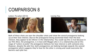 COMPARISON 8
Loving YouLetters To Juliet (2010)
Both of these shots are over the shoulder shots and show the central protagonist looking
up at their love interest. Due to the protagonist being positioned lower than the love
interest, they appear to be inferior in the relationship. You could say this is true because in
our film Alice, the protagonist, is in love with Maggie who is in a relationship and at this
stage of ‘Letters to Juliet’ the protagonist believes her love interest is with someone else.
However, despite the plot line, both protagonists are looking lovingly towards the second
protagonist which suggests they’re love for the other is strong and could overcome the
barriers each plot has.
 