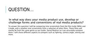 QUESTION…
In what way does your media product use, develop or
challenge forms and conventions of real media products?
To answer this question I will be comparing nine screenshots from the film trailer Millie and
I made, with a another nine screenshots from a selection of other films. These films will
mainly be from the same genre as our trailer; Social Realism so I can accurately compare
them. I will chose different aspects to compare such as lighting, camera angle, setting and
more.
 