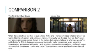COMPARISON 2
When doing the final touches to our editing Millie and I were undecided whether or not we
wanted to include actors and actresses names. Eventually we decided that we didn’t want
any actors/actresses names shown in the trailer, but pictured above is where we would’ve
added Alice’s. This is because we wanted our trailer to be considered as an upcoming
independent production with actors and actresses the audience may have not heard about,
so thought it unnecessary to include them. This conforms to many others film we looked
into.
Loving YouThe First Girl I Ever Loved
(2016)
 
