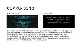 COMPARISON 3
Loving YouFish Tank (2009)
One main attribute of film trailers is to have quotes from critics. Millie and I designed our
own (on the right) as we liked the professional finish it gave to the trailer. Coincidently, it
has a very similar lay out to the one on the left from Fish Tank, with the solid line
horizontally across. We wanted to have our quote from an independent, low budget
magazine, so we decided to use ‘Indie Magazine’ as it was suitable for our genre and
similar to what I wanted to create in the Ancillary Task.
 