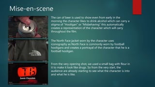 Mise-en-scene
The can of beer is used to show even from early in the
morning the character likes to drink alcohol which can carry a
stigma of “Hooligan” or “Misbehaving” this automatically
creates a representation of the character which will carry
throughout the film.
The North Face jacket worn by the character uses
iconography as North Face is commonly worn by football
hooligans and creates a portrayal of the character that he is a
football hooligan.
From the very opening shot, we used a small bag with flour in
it to make it look like drugs. So from the very start, the
audience are already starting to see what the character is into
and what he is like.
 