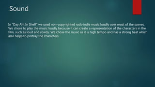 Sound
In “Day Aht In Sheff” we used non-copyrighted rock-indie music loudly over most of the scenes.
We chose to play the music loudly because it can create a representation of the characters in the
film, such as loud and rowdy. We chose the music as it is high tempo and has a strong beat which
also helps to portray the characters.
 
