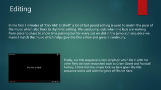 Editing
In the first 3 minutes of “Day Aht’ In Sheff” a lot of fast paced editing is used to match the pace of
the music which also links to rhythmic editing. We used jump-cuts when the lads are walking
from place to place to show time passing but for every cut we did in the jump-cut sequence we
made I match the music which helps give the film a flow and gives it continuity.
Finally, our title sequence is very simplistic which fits in with the
other films we have researched such as Green Street and Football
Factory, I think that the simple look we have given the title
sequence works well with the genre of film we have.
 