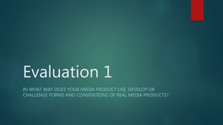 Evaluation 1
IN WHAT WAY DOES YOUR MEDIA PRODUCT USE, DEVELOP OR
CHALLENGE FORMS AND CONVENTIONS OF REAL MEDIA PRODUCTS?
 