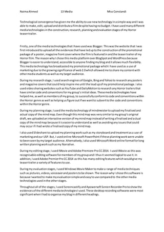 NaimaAhmed 13 Media Miss Constandi
Technological convergence hasgivenme the abilitytouse new technologyinasimple wayandI was
able to make,edit,uploadanddistributeafilmdespitehavingnobudget. Ihave usedmanydifferent
mediatechnologiesinthe construction,research,planningandevaluationstagesof myHorror
teasertrailer.
Firstly,one of the mediatechnologiesthatIhave usedwas Blogger.Thiswasthe website that Iwas
firstintroducedtouploadall the evidencesthathave leduptothe constructionof the promotional
package of a poster,magazine frontcoverwhere the filmisfeaturedinandthe teasertrailerof my
Horror film.The reasonwhyI chose thismedia platformoverBlogSpotandWordPressbecause
Bloggeriseasiertounderstand,accessible toanyone findingmybloganditallowsmuchflexibility.
Thismediatechnologyhasbroadcastedmypromotional package whichI have usedas a use of
marketingdue tothe growingsignificance of web2.0whichallowedme toshare mycontentwith
othermediastudentsaswell asmytarget audience.
Duringmy research stage, I usedsearchenginesof Google,BingandYahooto researchanyposters
and magazine coversthatcouldhelpinspire me until the leadupof mypromotional package.Ialso
usedvideosharingwebsitessuchasYouTube andDailyMotiontoresearchanyHorror trailersthat
have similarcode andconventionsformygroup’sinitial ideas.Thesemediatechnologies have
helpedme,aswell asmembersof mygroup,to successfullyconformtocode andconventionswithin
the Horror genre aswell ashelpingusfigure outif we wantto subverttothe code and conventions
withinthe Horrorgenre.
Duringmy planningstage,I usedthe mediatechnologyof mindmeistertouploadmyfinalisedand
actual copyof the mindmap.Eventhoughthismindmap was verysimilartomygroup’soriginal
draft,we uploadedaninteractive versionof mymindmapinsteadof writingafinalisedandactual
copy of the mindmap because itiseasiertounderstandas well asavoidinganyissuesthatcould
may occur if I had wrote a finalisedcopyof mymindmap.
I alsousedSlideshare touploadmyplanningworksuchasmy storyboardandtreatmentasa use of
marketingandour USP.But, I usedonline MicrosoftPowerPointif these planningworkwere unable
to beenseenbymytarget audience.Alternatively,Ialsoused MircosoftWordonline formatforlong
writtenplanningworksuchasmy Narrative.
Duringmy editingstage,IusedIMovie andAdobe Premiere ProCC2014. I usedIMovie as thiswas
recognisable editingsoftware formembersof mygroupand I thusit seemedlogical touse it.In
addition,IusedAdobe PremierProCC2014 as this has many editingfeatureswhichwouldgive my
teasertrailera varietyof featurestouse.
Duringmy evaluationstages, IusedWindowsMovie Makertomake a range of mediatechniques
such as pictures,videos,voiceoverandposterstobe shown.The reasonwhyI chose thissoftware is
because Iwantedto make myevaluationsimpleandeasytouse comparedto the othermedia
technologiesusedinthe otherstages.
Throughoutall of the stages,Iused ScreencastifyandApowersoftScreenRecorderProtoshow the
evidencesof the differentmediatechnologiesIused.These desktoprecordingsoftwareswere most
significantwhenIhad toorganise myblogin differentheadings.
 