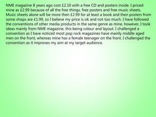 NME magazine 8 years ago cost £2.10 with a free CD and posters inside. I priced
mine as £2.99 because of all the free things, free posters and free music sheets.
Music sheets alone will be more then £2.99 for at least a book and then posters from
some shops are £1.99, so I believe my price is ok and not too much. I have followed
the conventions of other media products in the same genre as mine, however, I took
ideas mainly from NME magazine, this being colour and layout. I challenged a
convention as I have noticed most pop rock magazines have mainly middle aged
men on the front, whereas mine has a female teenager on the front. I challenged the
convention as it improves my aim at my target audience.
 