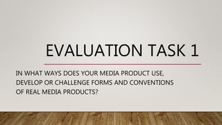 EVALUATION TASK 1
IN WHAT WAYS DOES YOUR MEDIA PRODUCT USE,
DEVELOP OR CHALLENGE FORMS AND CONVENTIONS
OF REAL MEDIA PRODUCTS?
 