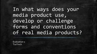 In what ways does your
media product use,
develop or challenge
forms and conventions
of real media products?
Evaluation 1
Tia Finch
 