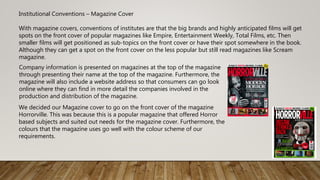 Institutional Conventions – Magazine Cover
With magazine covers, conventions of institutes are that the big brands and highly anticipated films will get
spots on the front cover of popular magazines like Empire, Entertainment Weekly, Total Films, etc. Then
smaller films will get positioned as sub-topics on the front cover or have their spot somewhere in the book.
Although they can get a spot on the front cover on the less popular but still read magazines like Scream
magazine.
Company information is presented on magazines at the top of the magazine
through presenting their name at the top of the magazine. Furthermore, the
magazine will also include a website address so that consumers can go look
online where they can find in more detail the companies involved in the
production and distribution of the magazine.
We decided our Magazine cover to go on the front cover of the magazine
Horrorville. This was because this is a popular magazine that offered Horror
based subjects and suited out needs for the magazine cover. Furthermore, the
colours that the magazine uses go well with the colour scheme of our
requirements.
 