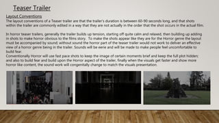 Teaser Trailer
Layout Conventions
The layout conventions of a Teaser trailer are that the trailer’s duration is between 60-90 seconds long, and that shots
within the trailer are commonly edited in a way that they are not actually in the order that the shot occurs in the actual film.
In horror teaser trailers, generally the trailer builds up tension, starting off quite calm and relaxed, then building up adding
in shots to make horror obvious to the films story. To make the shots appear like they are for the Horror genre the layout
must be accompanied by sound; without sound the horror part of the teaser trailer would not work to deliver an effective
view of a horror genre being in the trailer. Sounds will be eerie and will be made to make people feel uncomfortable to
build fear.
Conventionally Horror will use fast pace shots to keep the image of certain moments brief and keep the full plot hidden;
and also to build fear and build upon the Horror aspect of the trailer, finally when the visuals get faster and show more
horror like content, the sound work will congenitally change to match the visuals presentation.
 