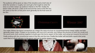 The audience will be given an idea of the storyline and a brief view of
what the narrative is roughly, but wont get a full insight to what the
story is so that it keeps up audience interest in the film. Finally the
teaser trailer will show a date at the end and the name of the film but
the name of the film at that point wont generally be the final name of
the film.
Our trailer follows the layout conventions as it keeps the same structure as conventional Horror teaser trailers and also
generally teaser trailer. It keeps to the duration with ours at 61 seconds, ours follows the structure of both the visuals and
the sound work, both working together to build upon the horror aspect of the trailer, and using text towards the end and
finally ending with the conventional name of the film and the time. Finally the trailer will end with a quick shot jump
scare that is a final indicator to the genre and just to excite viewers more.
 