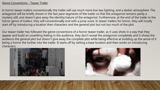 Genre Conventions – Teaser Trailer
In horror teaser trailers conventionally the trailer will use much more low-key lighting, and a darker atmosphere. The
antagonist will be briefly shown in the fast pace segments of the trailer so that the antagonist remains partly a
mystery still, and doesn’t give away the identity/nature of the antagonist. Furthermore, at the end of the trailer in the
horror genre of trailers, they will conventionally end with a jump scare. In teaser trailers for horror, they will mostly
start off by introducing a location then characters and the general plot but not too much of the plot.
Our teaser trailer has followed the genre conventions of a horror teaser trailer, as it uses shots in a way that they
appear and build an unsettling feeling in the audience, they don’t reveal the antagonist completely and it shows the
audience the general plot but doesn’t give away the complete plot while being effective at building up the sense of it
being a horror the further into the trailer. It starts off by setting a base location and then works on introducing
characters.
 