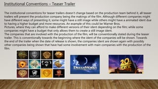 Institutional Conventions – Teaser Trailer
The institutional conventions for teaser trailers doesn’t change based on the production team behind it, all teaser
trailers will present the production company being the makings of the film. Although different companies might
have different ways of presenting it, some might have a still image while others might have a animated ident due
to having a higher budget and more resources. An example of this could be Warner Bros.
Pictures, where they can afford to make different versions of their ident depending on the film; while some
companies might have a budget that only allows them to create a still image ident.
The companies that are involved with the production of the film, will be conventionally stated during the teaser
trailer. This is conventionally towards the beginning where the ident of the companies will be shown. Towards
the end of the trailer when the date of release is shown, the companies ident are shown again with possibly
other companies being shown that have had some involvement with main companies with the production of the
film.
 