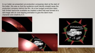 In our trailer we presented out production companies ident at the start of
the trailer, this was so that the audience could identify straight away the
production company behind the film. As a low budget production team
with limited resources available we created a ident that was formed of a
still image with an over-lapping animation to give the ident more
character and creativity to it.
 