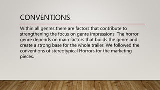 CONVENTIONS
Within all genres there are factors that contribute to
strengthening the focus on genre impressions. The horror
genre depends on main factors that builds the genre and
create a strong base for the whole trailer. We followed the
conventions of stereotypical Horrors for the marketing
pieces.
 
