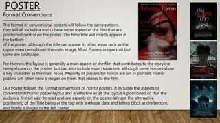 Format Conventions
The format of conventional posters will follow the same pattern,
they will all include a main character or aspect of the film that are
positioned central on the poster. The films title will mostly appear at
the bottom
of the poster; although the title can appear in other areas such as the
top or even central over the main image. Most Posters are portrait but
some are landscape.
For Horrors, the layout is generally a main aspect of the film that contributes to the storyline
being shown on the poster, but can also include main characters; although some horrors show
a key character as the main focus. Majority of posters for horror are set in portrait. Horror
posters will often have a slogan on them that relates to the film.
Our Poster follows the Format conventions of horror posters. It includes the aspects of
conventional horror poster layout and is effective as all the layout is positioned so that the
audience finds it easy to read and see aspects on the poster. We put the alternative
positioning of the Title being at the top with a release date and billing block at the bottom,
and finally a slogan in the left center.
POSTER
 
