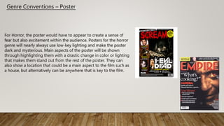 Genre Conventions – Poster
For Horror, the poster would have to appear to create a sense of
fear but also excitement within the audience. Posters for the horror
genre will nearly always use low-key lighting and make the poster
dark and mysterious. Main aspects of the poster will be shown
through highlighting them with a drastic change in color or lighting
that makes them stand out from the rest of the poster. They can
also show a location that could be a main aspect to the film such as
a house, but alternatively can be anywhere that is key to the film.
 