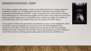 Institutional Conventions - Poster
On a poster company information is shown in the billing block, this includes production
companies, director, etc.; The billing block will show companies that involved in the
production and distribution of the film. Larger companies such as, Warner Bros. Pictures,
Sony, Walt Disney, etc. will have larger budgets for their films so they will have much more
resources, highly rated actors, etc. available to them. While low budget films might not
have highly know actors but instead actors that are starting off in their careers.
On our poster it follows the conventions of institutions as ours is a low-budget film where
we had less resources available to us and had a much strict time deadline for the
production of the film. Furthermore, software that we use was not the same standard
software that other companies use and didn’t have as many resources or time available to
us but did our best at creating a good quality poster with what was available to us.
 