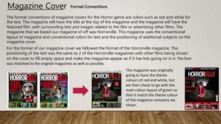 Magazine Cover Format Conventions
The format conventions of magazine covers for the Horror genre are colors such as red and white for
the text. The magazine will have the title at the top of the magazine and the magazine will have the
featured film, with surrounding text and images related to the film or advertising other films. The
magazine that we based our magazine of off was Horrorville. This magazine uses the conventional
layout of magazine and conventional colors for text and the positioning of additional subjects on the
magazine cover.
For the format of our magazine cover we followed the format of the Horrorville magazine. The
positioning of the text was the same as 2 of the Horrorville magazines with other films being shown
on the cover to fill empty space and make the magazine appear as if it has lots going on in it. The font
was matched to the orignial magazines as well as possibly.
The magazine was originally
going to have the theme
colours of red and white, but
we then chose to go with the
main colour layout of green so
that it match the theme colour
of the magazine company we
chose.
 