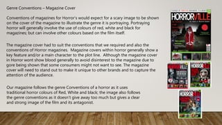 Genre Conventions – Magazine Cover
Conventions of magazines for Horror’s would expect for a scary image to be shown
on the cover of the magazine to illustrate the genre it is portraying. Portraying
horror will generally involve the use of colours of red, white and black for
magazines; but can involve other colours based on the film itself.
The magazine cover had to suit the conventions that we required and also the
conventions of Horror magazines. Magazine covers within horror generally show a
key feature and/or a main character to the plot line. Although the magazine cover
in Horror wont show blood generally to avoid disinterest to the magazine due to
gore being shown that some consumers might not want to see. The magazine
cover will need to stand out to make it unique to other brands and to capture the
attention of the audience.
Our magazine follows the genre Conventions of a horror as it uses
traditional horror colours of Red, White and black; the image also follows
the genre conventions as it doesn’t give away too much but gives a clear
and strong image of the film and its antagonist.
 