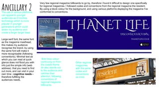 Ancillary 2
Very few regional magazine billboards to go by, therefore I found it difficult to design one specifically
for regional magazines. I followed codes and conventions from the regional magazine the resident.
By using a block colour for the background, and using various platforms displaying the magazine I've
conformed to conventions.
Bold blue colour
continuing on from
the coasts theme
dn also stands out
to the audience and
catches their
attention, following
conventions of
regional magazine
billboards.
The use of various platforms
can appeal to younger
audiences as it involves
technology which is more
popular in younger
generations which could
widen my audience and
create a larger target base.
Large serif font, the same font
as the magazine masthead,
this makes my audience
recognise the brand, by using
the same font will make it
more recognisable (following
conventions). Minimal text as
which you can read at quick
glance does not flood you with
info just the simple info (web
address) that you need to find
out more, and can visit in your
own time - cognitive needs -
therefore fulfilling the
audiences needs.
Other regional
magazines
with the same
codes and
conventions
as mine:
 