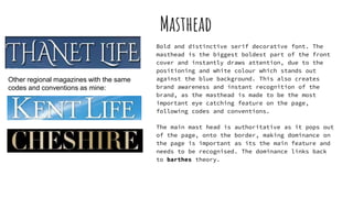 Masthead
Bold and distinctive serif decorative font. The
masthead is the biggest boldest part of the front
cover and instantly draws attention, due to the
positioning and white colour which stands out
against the blue background. This also creates
brand awareness and instant recognition of the
brand, as the masthead is made to be the most
important eye catching feature on the page,
following codes and conventions.
The main mast head is authoritative as it pops out
of the page, onto the border, making dominance on
the page is important as its the main feature and
needs to be recognised. The dominance links back
to barthes theory.
Other regional magazines with the same
codes and conventions as mine:
 