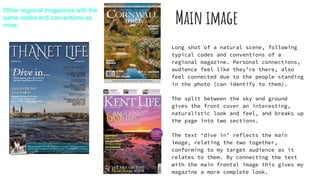 Main image
Long shot of a natural scene, following
typical codes and conventions of a
regional magazine. Personal connections,
audience feel like they’re there, also
feel connected due to the people standing
in the photo (can identify to them).
The split between the sky and ground
gives the front cover an interesting,
naturalistic look and feel, and breaks up
the page into two sections.
The text ‘dive in’ reflects the main
image, relating the two together,
conforming to my target audience as it
relates to them. By connecting the text
with the main frontal image this gives my
magazine a more complete look.
Other regional magazines with the
same codes and conventions as
mine:
 