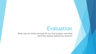 Evaluation
What was my initial concept for my final project and what
were the reasons behind my choices?
 