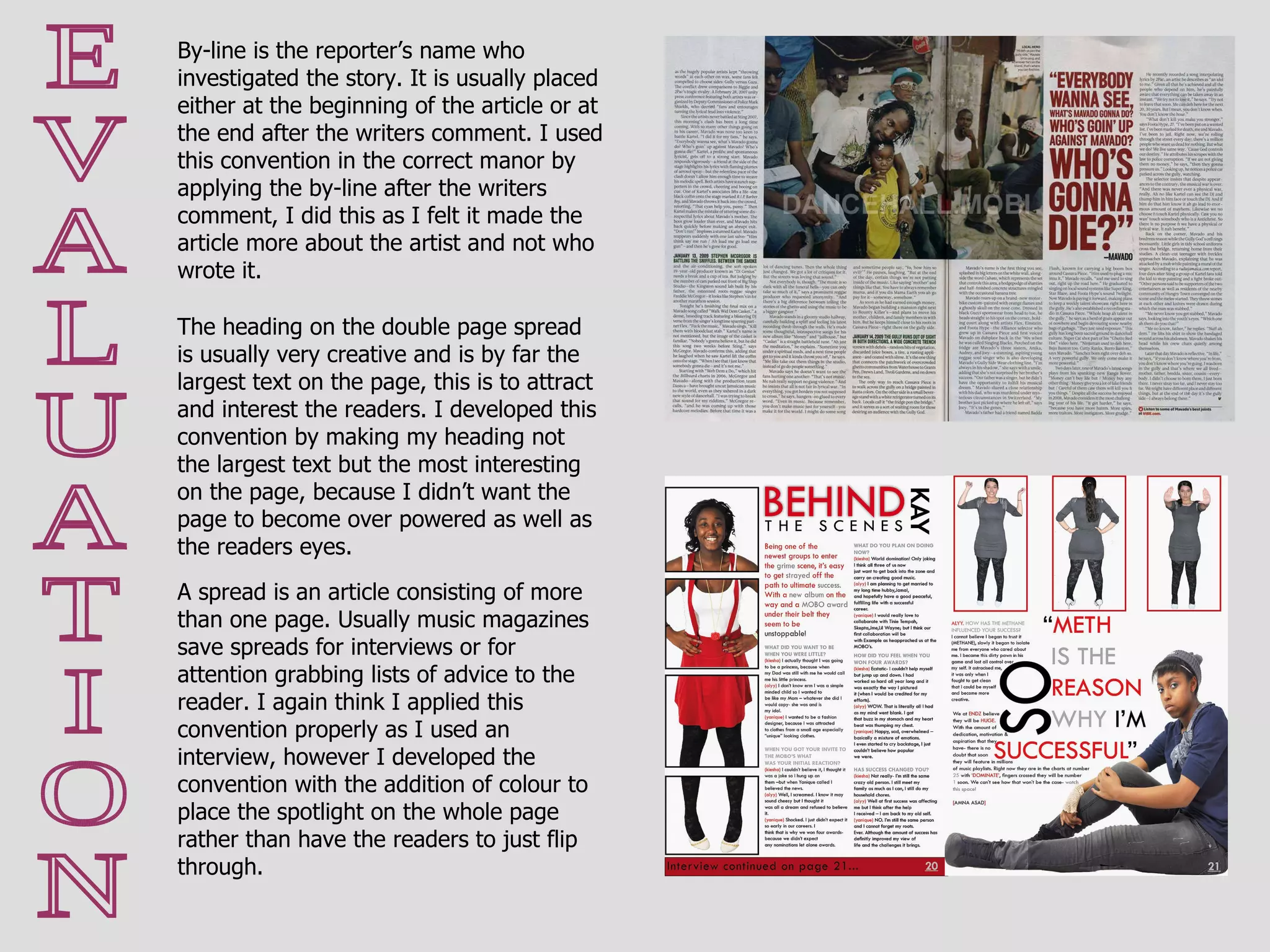 E V A L U A T I O N A spread is an article consisting of more than one page. Usually music magazines save spreads for interviews or for attention grabbing lists of advice to the reader. I again think I applied this convention properly as I used an interview, however I developed the convention with the addition of colour to place the spotlight on the whole page rather than have the readers to just flip through. By-line is the reporter’s name who investigated the story. It is usually placed either at the beginning of the article or at the end after the writers comment. I used this convention in the correct manor by applying the by-line after the writers comment, I did this as I felt it made the article more about the artist and not who wrote it.  The heading on the double page spread is usually very creative and is by far the largest text on the page, this is to attract and interest the readers. I developed this convention by making my heading not the largest text but the most interesting on the page, because I didn’t want the page to become over powered as well as the readers eyes. 
