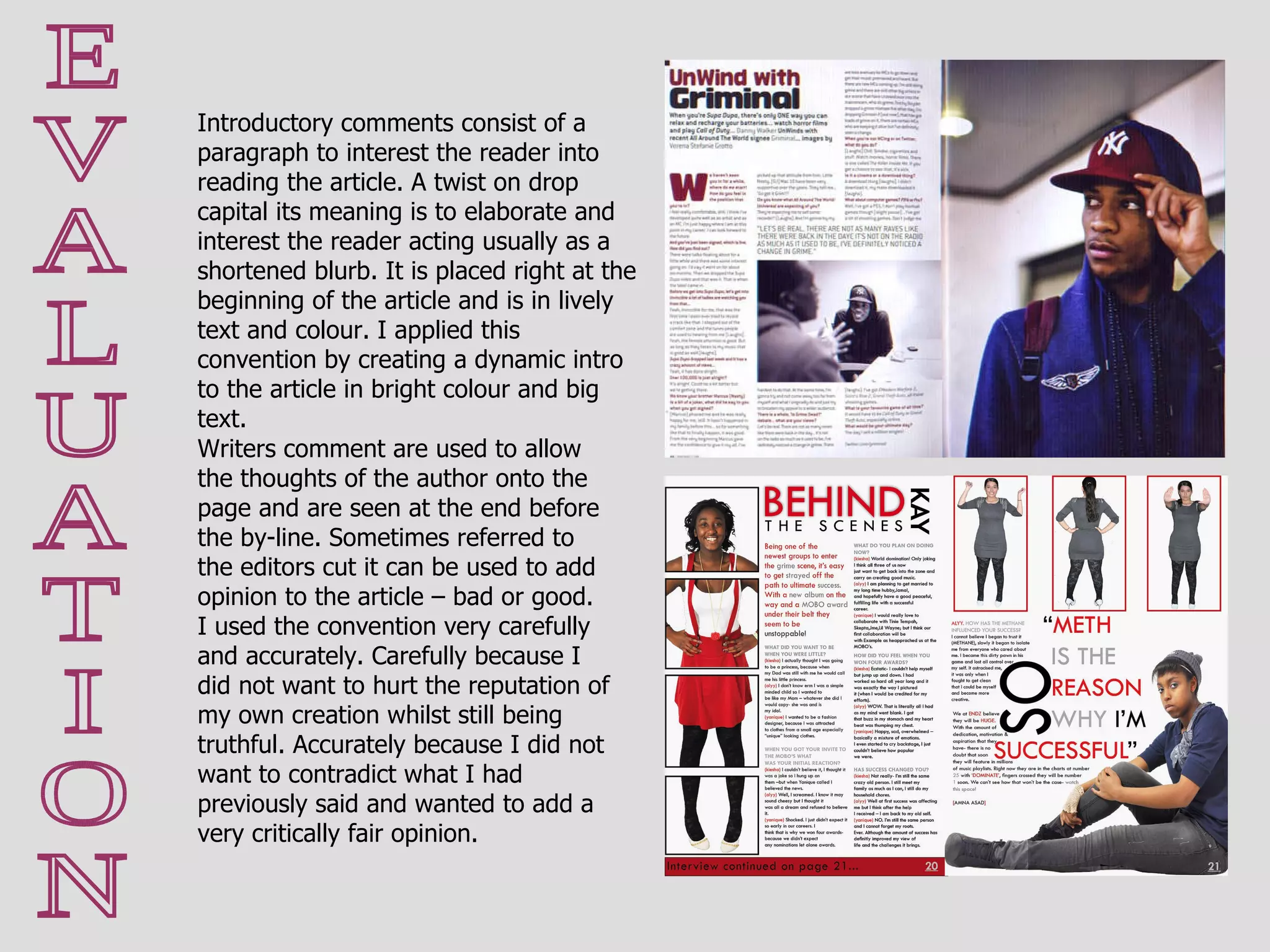 Writers comment are used to allow the thoughts of the author onto the page and are seen at the end before the by-line. Sometimes referred to the editors cut it can be used to add opinion to the article – bad or good.  I used the convention very carefully and accurately. Carefully because I did not want to hurt the reputation of my own creation whilst still being truthful. Accurately because I did not want to contradict what I had previously said and wanted to add a very critically fair opinion.  E V A L U A T I O N Introductory comments consist of a paragraph to interest the reader into reading the article. A twist on drop capital its meaning is to elaborate and interest the reader acting usually as a shortened blurb. It is placed right at the beginning of the article and is in lively text and colour. I applied this convention by creating a dynamic intro to the article in bright colour and big text. 