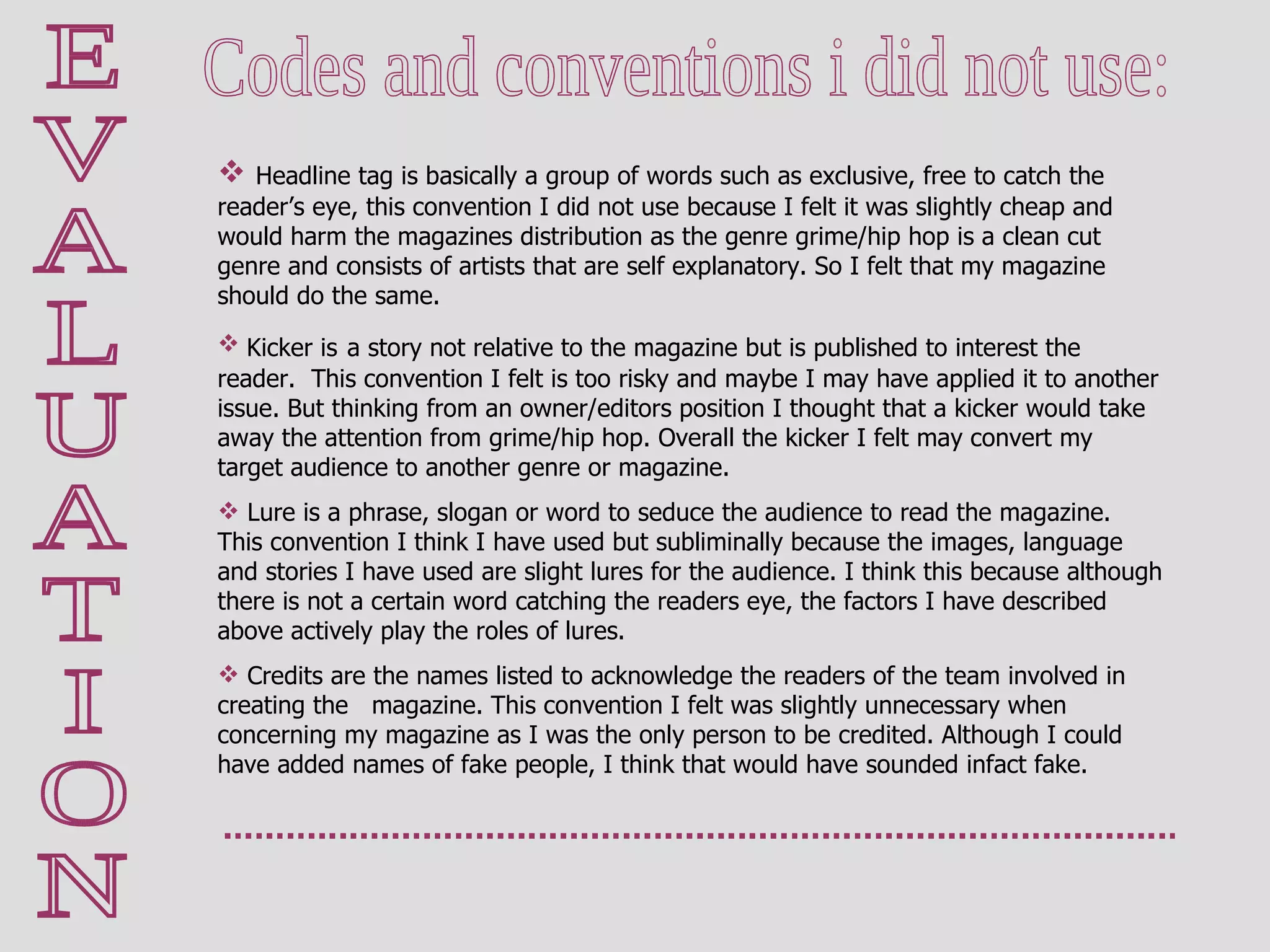 E V A L U A T I O N Codes and conventions i did not use: Headline tag is basically a group of words such as exclusive, free to catch the reader’s eye, this convention I did not use because I felt it was slightly cheap and would harm the magazines distribution as the genre grime/hip hop is a clean cut genre and consists of artists that are self explanatory. So I felt that my magazine should do the same. Kicker is   a story not relative to the magazine but is published to interest the reader.  This convention I felt is too risky and maybe I may have applied it to another issue. But thinking from an owner/editors position I thought that a kicker would take away the attention from grime/hip hop. Overall the kicker I felt may convert my target audience to another genre or magazine. Lure is a phrase, slogan or word to seduce the audience to read the magazine. This convention I think I have used but subliminally because the images, language and stories I have used are slight lures for the audience. I think this because although there is not a certain word catching the readers eye, the factors I have described above actively play the roles of lures.  Credits are the names listed to acknowledge the readers of the team involved in creating the   magazine. This convention I felt was slightly unnecessary when concerning my magazine as I was the only person to be credited. Although I could have added names of fake people, I think that would have sounded infact fake.  