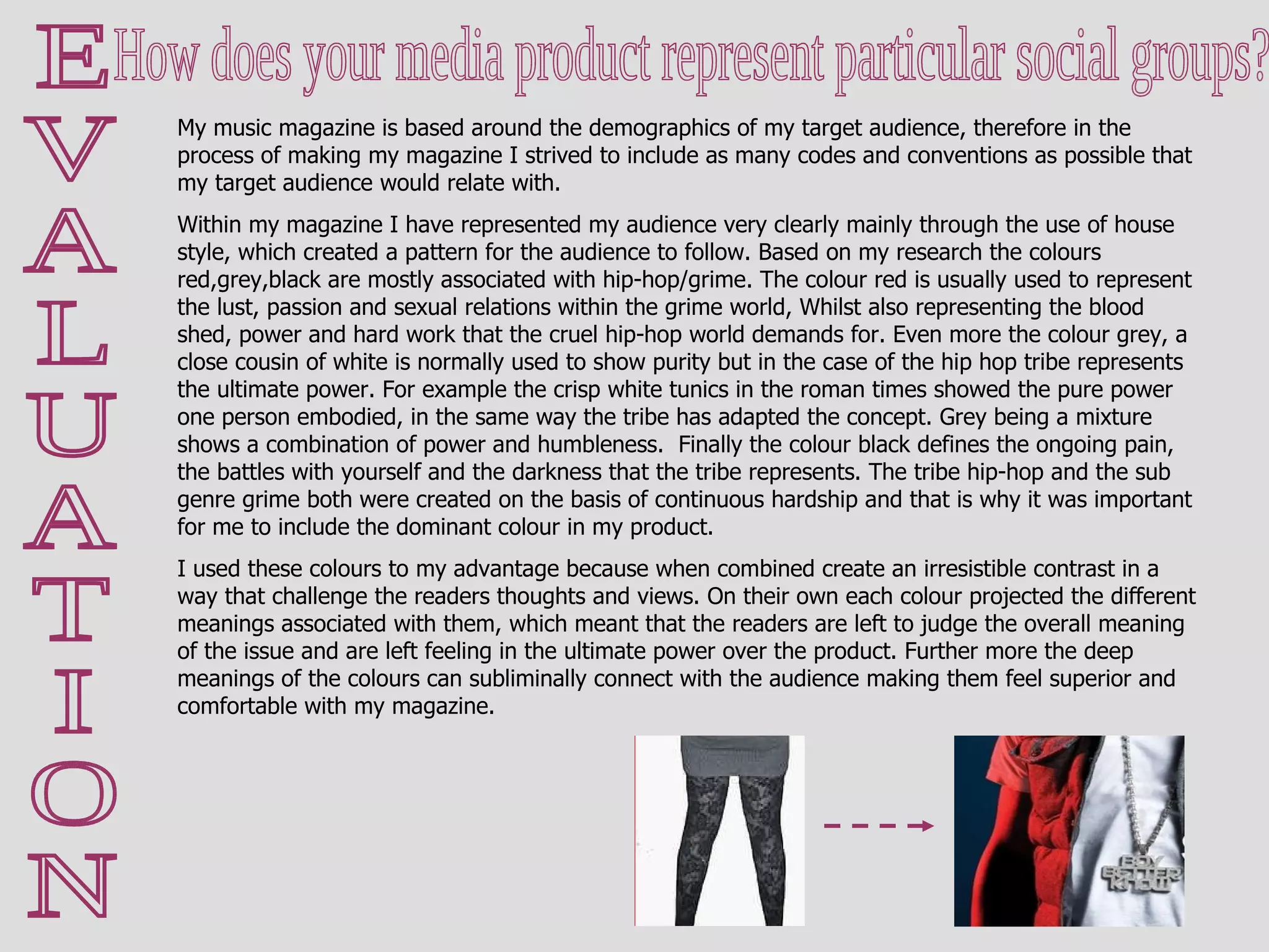 E V A L U A T I O N How does your media product represent particular social groups?  My music magazine is based around the demographics of my target audience, therefore in the process of making my magazine I strived to include as many codes and conventions as possible that my target audience would relate with. Within my magazine I have represented my audience very clearly mainly through the use of house style, which created a pattern for the audience to follow. Based on my research the colours red,grey,black are mostly associated with hip-hop/grime. The colour red is usually used to represent the lust, passion and sexual relations within the grime world, Whilst also representing the blood shed, power and hard work that the cruel hip-hop world demands for. Even more the colour grey, a close cousin of white is normally used to show purity but in the case of the hip hop tribe represents the ultimate power. For example the crisp white tunics in the roman times showed the pure power one person embodied, in the same way the tribe has adapted the concept. Grey being a mixture shows a combination of power and humbleness.  Finally the colour black defines the ongoing pain, the battles with yourself and the darkness that the tribe represents. The tribe hip-hop and the sub genre grime both were created on the basis of continuous hardship and that is why it was important for me to include the dominant colour in my product. I used these colours to my advantage because when combined create an irresistible contrast in a way that challenge the readers thoughts and views. On their own each colour projected the different meanings associated with them, which meant that the readers are left to judge the overall meaning of the issue and are left feeling in the ultimate power over the product. Further more the deep meanings of the colours can subliminally connect with the audience making them feel superior and comfortable with my magazine. 