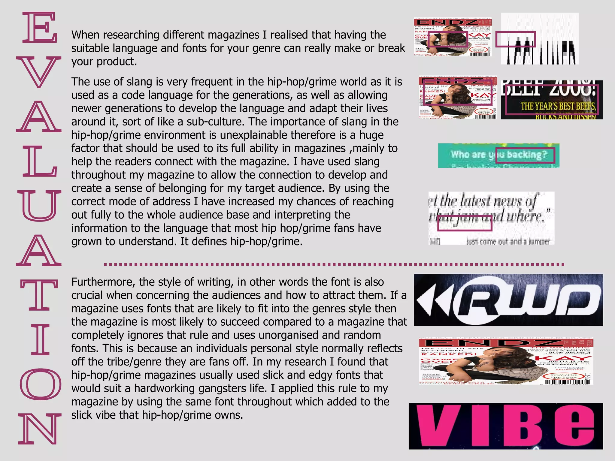 E V A L U A T I O N When researching different magazines I realised that having the suitable language and fonts for your genre can really make or break your product.  The use of slang is very frequent in the hip-hop/grime world as it is used as a code language for the generations, as well as allowing newer generations to develop the language and adapt their lives around it, sort of like a sub-culture. The importance of slang in the hip-hop/grime environment is unexplainable therefore is a huge factor that should be used to its full ability in magazines ,mainly to help the readers connect with the magazine. I have used slang throughout my magazine to allow the connection to develop and create a sense of belonging for my target audience. By using the correct mode of address I have increased my chances of reaching out fully to the whole audience base and interpreting the information to the language that most hip hop/grime fans have grown to understand. It defines hip-hop/grime. Furthermore, the style of writing, in other words the font is also crucial when concerning the audiences and how to attract them. If a magazine uses fonts that are likely to fit into the genres style then the magazine is most likely to succeed compared to a magazine that completely ignores that rule and uses unorganised and random fonts. This is because an individuals personal style normally reflects off the tribe/genre they are fans off. In my research I found that hip-hop/grime magazines usually used slick and edgy fonts that would suit a hardworking gangsters life. I applied this rule to my magazine by using the same font throughout which added to the slick vibe that hip-hop/grime owns. 