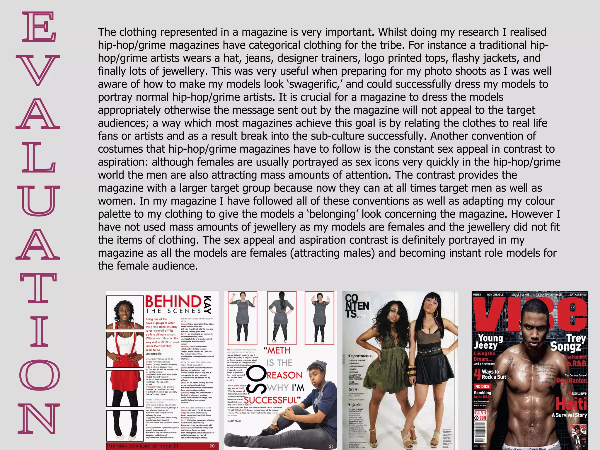 E V A L U A T I O N The clothing represented in a magazine is very important. Whilst doing my research I realised hip-hop/grime magazines have categorical clothing for the tribe. For instance a traditional hip-hop/grime artists wears a hat, jeans, designer trainers, logo printed tops, flashy jackets, and finally lots of jewellery. This was very useful when preparing for my photo shoots as I was well aware of how to make my models look ‘swagerific,’ and could successfully dress my models to portray normal hip-hop/grime artists. It is crucial for a magazine to dress the models appropriately otherwise the message sent out by the magazine will not appeal to the target audiences; a way which most magazines achieve this goal is by relating the clothes to real life fans or artists and as a result break into the sub-culture successfully. Another convention of costumes that hip-hop/grime magazines have to follow is the constant sex appeal in contrast to aspiration: although females are usually portrayed as sex icons very quickly in the hip-hop/grime world the men are also attracting mass amounts of attention. The contrast provides the magazine with a larger target group because now they can at all times target men as well as women. In my magazine I have followed all of these conventions as well as adapting my colour palette to my clothing to give the models a ‘belonging’ look concerning the magazine. However I have not used mass amounts of jewellery as my models are females and the jewellery did not fit the items of clothing. The sex appeal and aspiration contrast is definitely portrayed in my magazine as all the models are females (attracting males) and becoming instant role models for the female audience. 