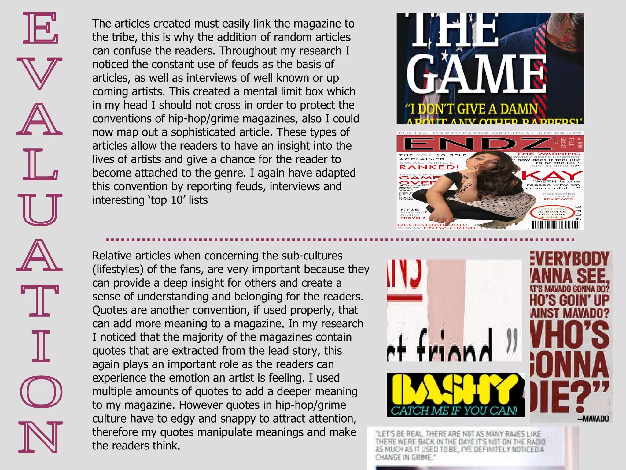 E V A L U A T I O N Relative articles when concerning the sub-cultures (lifestyles) of the fans, are very important because they can provide a deep insight for others and create a sense of understanding and belonging for the readers.  Quotes are another convention, if used properly, that can add more meaning to a magazine. In my research I noticed that the majority of the magazines contain quotes that are extracted from the lead story, this again plays an important role as the readers can experience the emotion an artist is feeling. I used multiple amounts of quotes to add a deeper meaning to my magazine. However quotes in hip-hop/grime culture have to edgy and snappy to attract attention, therefore my quotes manipulate meanings and make the readers think.  The articles created must easily link the magazine to the tribe, this is why the addition of random articles can confuse the readers. Throughout my research I noticed the constant use of feuds as the basis of articles, as well as interviews of well known or up coming artists. This created a mental limit box which in my head I should not cross in order to protect the conventions of hip-hop/grime magazines, also I could now map out a sophisticated article. These types of articles allow the readers to have an insight into the lives of artists and give a chance for the reader to become attached to the genre. I again have adapted this convention by reporting feuds, interviews and interesting ‘top 10’ lists 