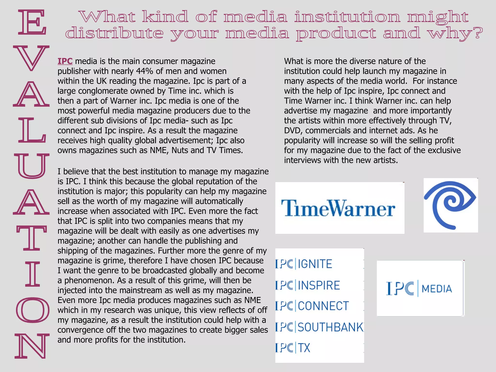 E V A L U A T I O N What kind of media institution might  distribute your media product and why?  IPC   media is the main consumer magazine publisher with nearly 44% of men and women within the UK reading the magazine. Ipc is part of a large conglomerate owned by Time inc. which is then a part of Warner inc. Ipc media is one of the most powerful media magazine producers due to the different sub divisions of Ipc media- such as Ipc connect and Ipc inspire. As a result the magazine receives high quality global advertisement; Ipc also owns magazines such as NME, Nuts and TV Times.  I believe that the best institution to manage my magazine is IPC. I think this because the global reputation of the institution is major; this popularity can help my magazine sell as the worth of my magazine will automatically increase when associated with IPC. Even more the fact that IPC is split into two companies means that my magazine will be dealt with easily as one advertises my magazine; another can handle the publishing and shipping of the magazines. Further more the genre of my magazine is grime, therefore I have chosen IPC because  I want the genre to be broadcasted globally and become a phenomenon. As a result of this grime, will then be injected into the mainstream as well as my magazine. Even more Ipc media produces magazines such as NME which in my research was unique, this view reflects of off my magazine, as a result the institution could help with a convergence off the two magazines to create bigger sales and more profits for the institution. What is more the diverse nature of the institution could help launch my magazine in many aspects of the media world.  For instance with the help of Ipc inspire, Ipc connect and Time Warner inc. I think Warner inc. can help advertise my magazine  and more importantly the artists within more effectively through TV, DVD, commercials and internet ads. As he popularity will increase so will the selling profit for my magazine due to the fact of the exclusive interviews with the new artists.  