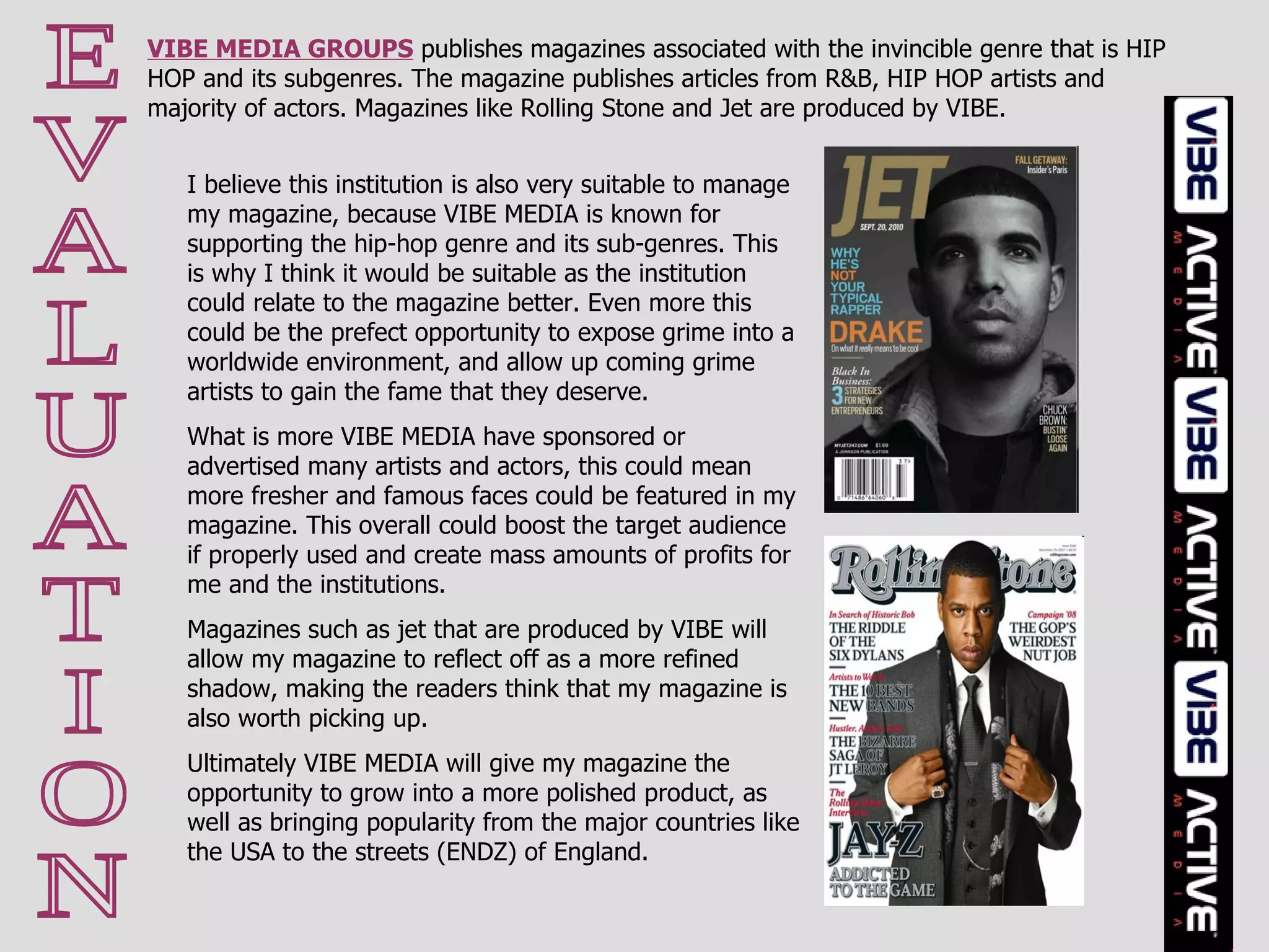 E V A L U A T I O N VIBE MEDIA GROUPS  publishes magazines associated with the invincible genre that is HIP HOP and its subgenres. The magazine publishes articles from R&B, HIP HOP artists and majority of actors. Magazines like Rolling Stone and Jet are produced by VIBE.  I believe this institution is also very suitable to manage my magazine, because VIBE MEDIA is known for supporting the hip-hop genre and its sub-genres. This is why I think it would be suitable as the institution could relate to the magazine better. Even more this could be the prefect opportunity to expose grime into a worldwide environment, and allow up coming grime artists to gain the fame that they deserve.  What is more VIBE MEDIA have sponsored or advertised many artists and actors, this could mean more fresher and famous faces could be featured in my magazine. This overall could boost the target audience if properly used and create mass amounts of profits for me and the institutions.  Magazines such as jet that are produced by VIBE will allow my magazine to reflect off as a more refined shadow, making the readers think that my magazine is also worth picking up.  Ultimately VIBE MEDIA will give my magazine the opportunity to grow into a more polished product, as well as bringing popularity from the major countries like the USA to the streets (ENDZ) of England. 