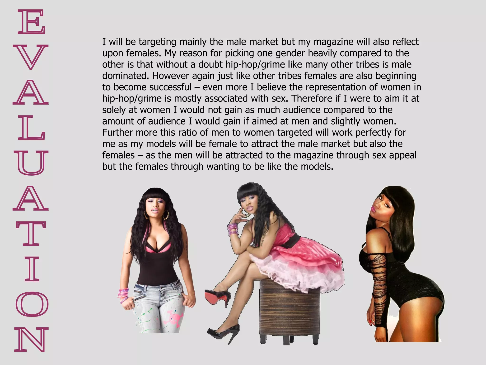 E V A L U A T I O N I will be targeting mainly the male market but my magazine will also reflect upon females. My reason for picking one gender heavily compared to the other is that without a doubt hip-hop/grime like many other tribes is male dominated. However again just like other tribes females are also beginning to become successful – even more I believe the representation of women in hip-hop/grime is mostly associated with sex. Therefore if I were to aim it at solely at women I would not gain as much audience compared to the amount of audience I would gain if aimed at men and slightly women. Further more this ratio of men to women targeted will work perfectly for me as my models will be female to attract the male market but also the females – as the men will be attracted to the magazine through sex appeal but the females through wanting to be like the models. 