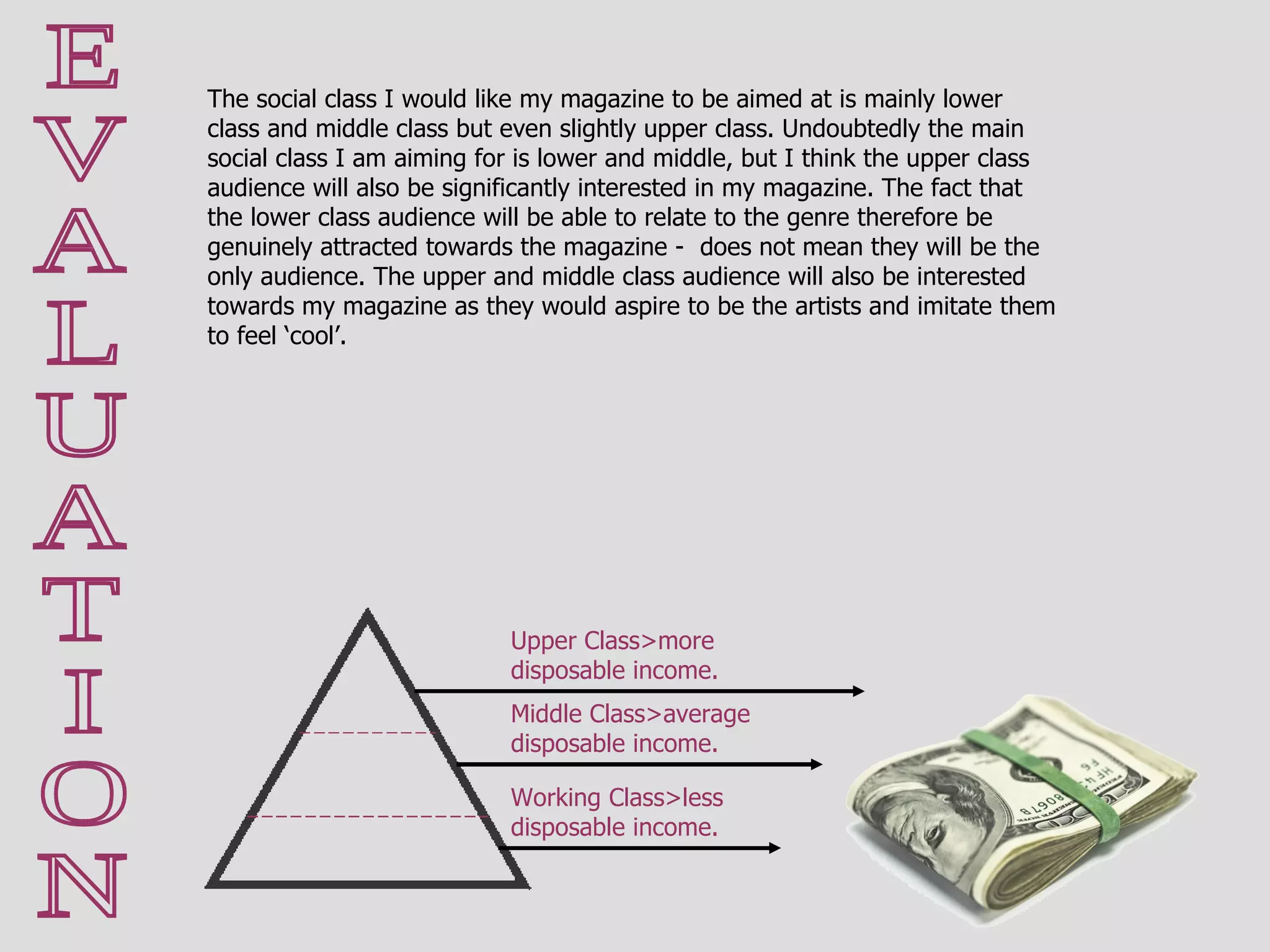 E V A L U A T I O N The social class I would like my magazine to be aimed at is mainly lower class and middle class but even slightly upper class. Undoubtedly the main social class I am aiming for is lower and middle, but I think the upper class audience will also be significantly interested in my magazine. The fact that the lower class audience will be able to relate to the genre therefore be genuinely attracted towards the magazine -  does not mean they will be the only audience. The upper and middle class audience will also be interested towards my magazine as they would aspire to be the artists and imitate them to feel ‘cool’.  Upper Class>more disposable income. Middle Class>average disposable income. Working Class>less disposable income. 