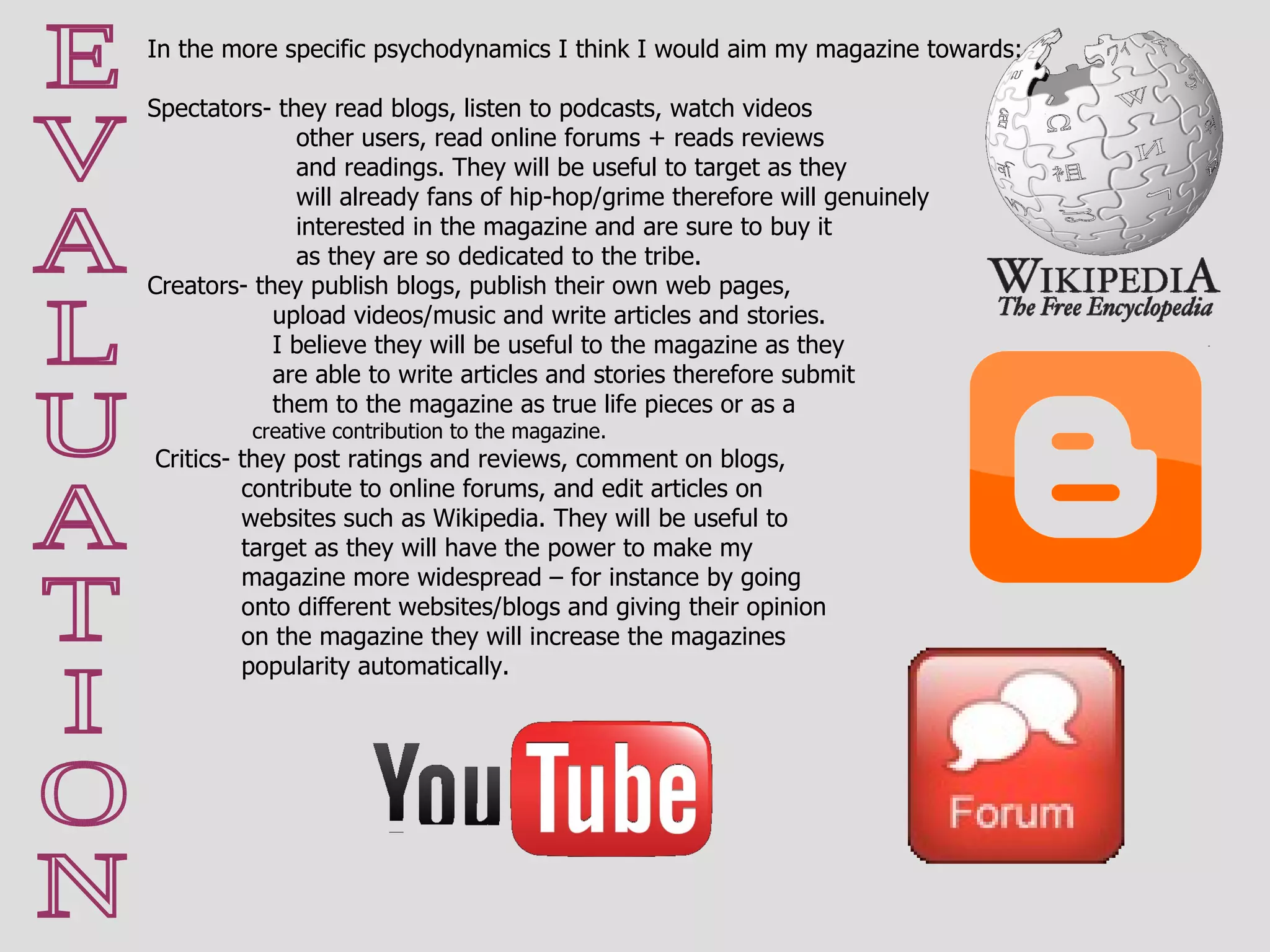 E V A L U A T I O N In the more specific psychodynamics I think I would aim my magazine towards: Spectators- they read blogs, listen to podcasts, watch videos   other users, read online forums + reads reviews   and readings. They will be useful to target as they   will already fans of hip-hop/grime therefore will genuinely    interested in the magazine and are sure to buy it   as they are so dedicated to the tribe. Creators- they publish blogs, publish their own web pages,    upload videos/music and write articles and stories.   I believe they will be useful to the magazine as they    are able to write articles and stories therefore submit   them to the magazine as true life pieces or as a   creative contribution to the magazine. Critics- they post ratings and reviews, comment on blogs,    contribute to online forums, and edit articles on   websites such as Wikipedia. They will be useful to    target as they will have the power to make my magazine more widespread – for instance by going   onto different websites/blogs and giving their opinion   on the magazine they will increase the magazines popularity automatically. 