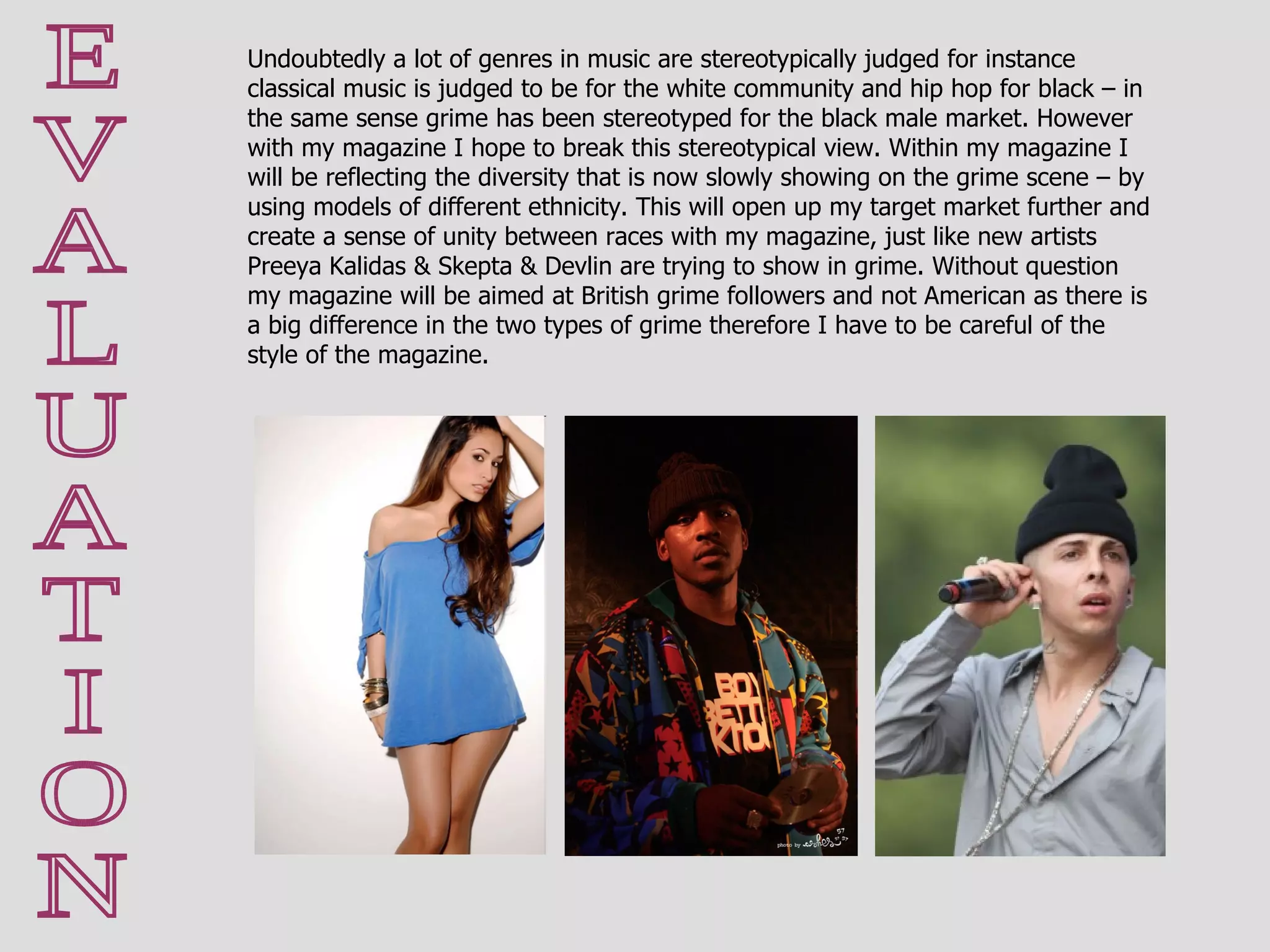 E V A L U A T I O N Undoubtedly a lot of genres in music are stereotypically judged for instance classical music is judged to be for the white community and hip hop for black – in the same sense grime has been stereotyped for the black male market. However with my magazine I hope to break this stereotypical view. Within my magazine I will be reflecting the diversity that is now slowly showing on the grime scene – by using models of different ethnicity. This will open up my target market further and create a sense of unity between races with my magazine, just like new artists Preeya Kalidas & Skepta & Devlin are trying to show in grime. Without question my magazine will be aimed at British grime followers and not American as there is a big difference in the two types of grime therefore I have to be careful of the style of the magazine.  