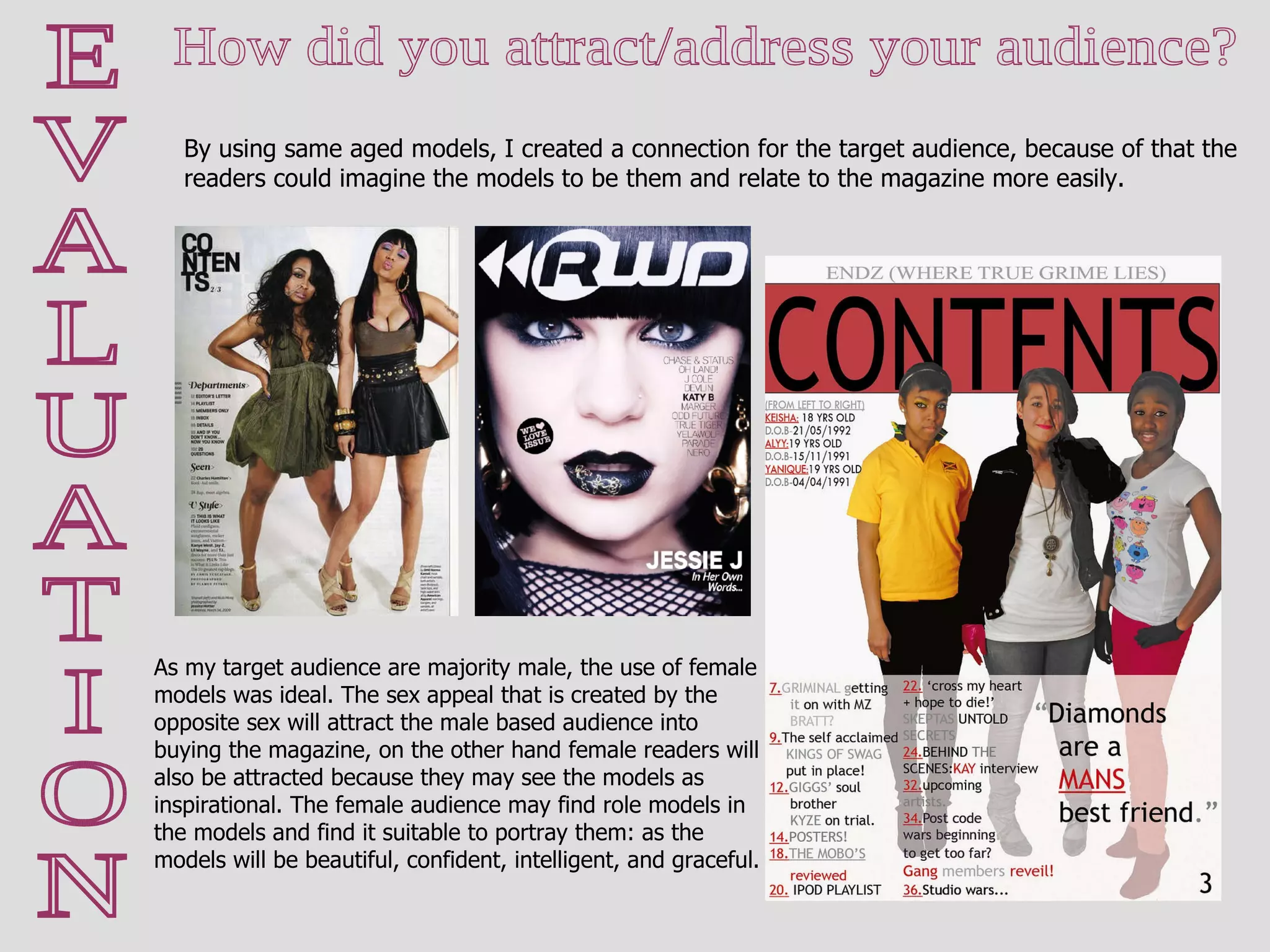 E V A L U A T I O N How did you attract/address your audience?  By using same aged models, I created a connection for the target audience, because of that the readers could imagine the models to be them and relate to the magazine more easily. As my target audience are majority male, the use of female models was ideal. The sex appeal that is created by the opposite sex will attract the male based audience into buying the magazine, on the other hand female readers will also be attracted because they may see the models as inspirational. The female audience may find role models in the models and find it suitable to portray them: as the models will be beautiful, confident, intelligent, and graceful. 